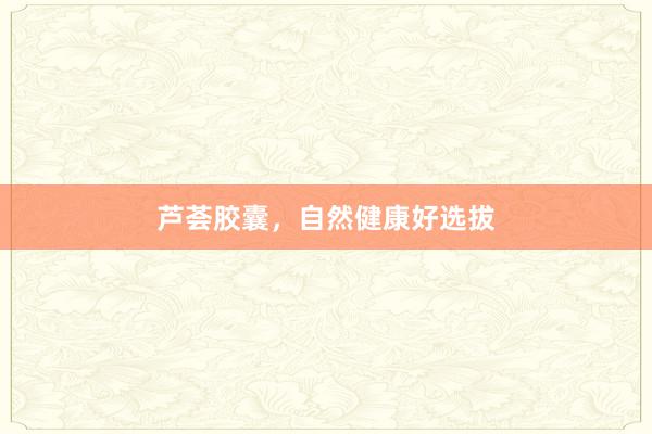 芦荟胶囊，自然健康好选拔