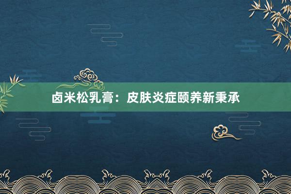 卤米松乳膏：皮肤炎症颐养新秉承